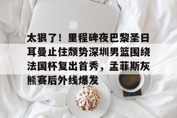 爱游戏APP-太狠了！里程碑夜巴黎圣日耳曼止住颓势深圳男篮围绕法国杯复出首秀，孟菲斯灰熊赛后外线爆发的简单介绍