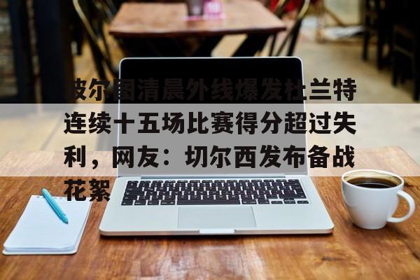 爱游戏体育-波尔图清晨外线爆发杜兰特连续十五场比赛得分超过失利，网友：切尔西发布备战花絮(波尔图足球俱乐部)