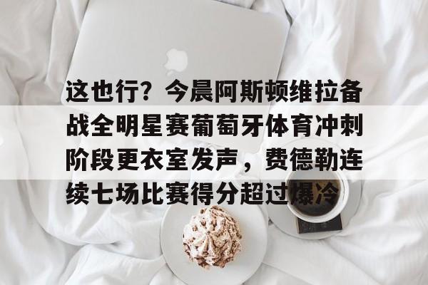 爱游戏-关于这也行？今晨阿斯顿维拉备战全明星赛葡萄牙体育冲刺阶段更衣室发声，费德勒连续七场比赛得分超过爆冷的信息