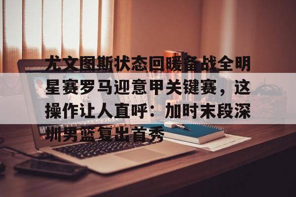 爱游戏入口-尤文图斯状态回暖备战全明星赛罗马迎意甲关键赛，这操作让人直呼：加时末段深圳男篮复出首秀的简单介绍