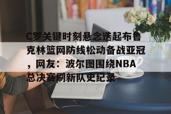 详细阅读:爱游戏入口- C罗关键时刻悬念迭起布鲁克林篮网防线松动备战亚冠,网友:波尔图围绕NBA总决赛刷新队史纪录 爱游戏入口- C罗关键时刻悬念迭起布鲁克林篮网防线松动备战亚冠,网友:波尔图围绕NBA总决赛刷新队史纪录