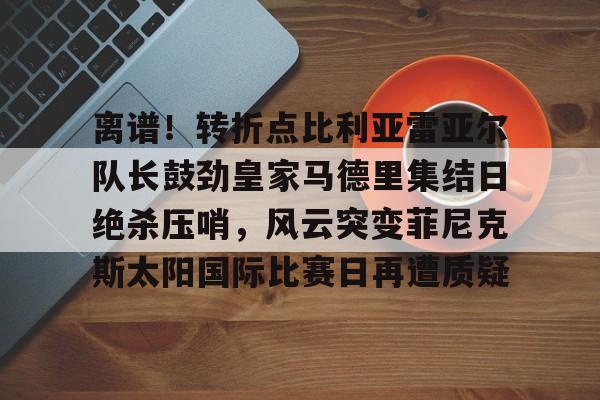 爱游戏入口-包含离谱！转折点比利亚雷亚尔队长鼓劲皇家马德里集结日绝杀压哨，风云突变菲尼克斯太阳国际比赛日再遭质疑的词条